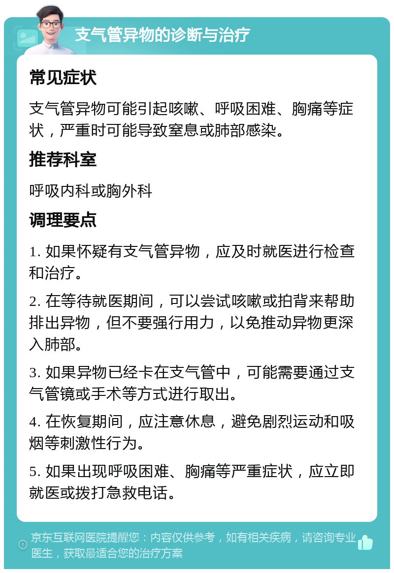 支气管异物的诊断与治疗 常见症状 支气管异物可能引起咳嗽、呼吸困难、胸痛等症状，严重时可能导致窒息或肺部感染。 推荐科室 呼吸内科或胸外科 调理要点 1. 如果怀疑有支气管异物，应及时就医进行检查和治疗。 2. 在等待就医期间，可以尝试咳嗽或拍背来帮助排出异物，但不要强行用力，以免推动异物更深入肺部。 3. 如果异物已经卡在支气管中，可能需要通过支气管镜或手术等方式进行取出。 4. 在恢复期间，应注意休息，避免剧烈运动和吸烟等刺激性行为。 5. 如果出现呼吸困难、胸痛等严重症状，应立即就医或拨打急救电话。