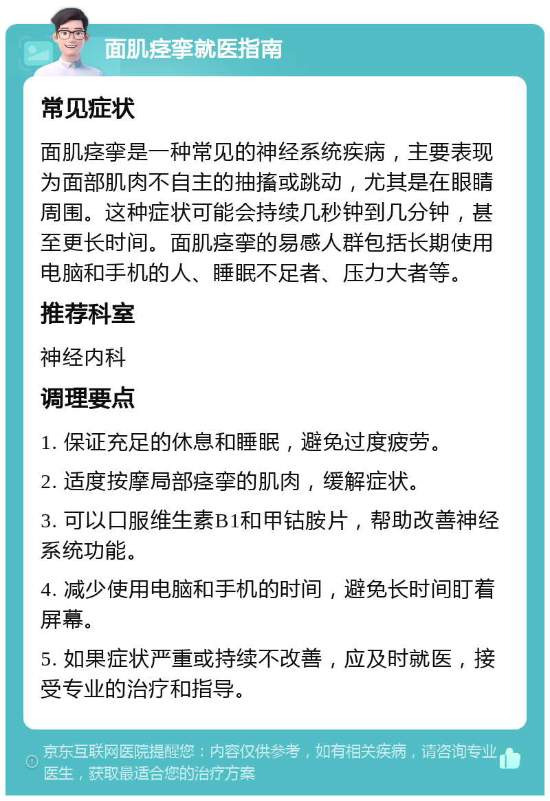 面肌痉挛就医指南 常见症状 面肌痉挛是一种常见的神经系统疾病，主要表现为面部肌肉不自主的抽搐或跳动，尤其是在眼睛周围。这种症状可能会持续几秒钟到几分钟，甚至更长时间。面肌痉挛的易感人群包括长期使用电脑和手机的人、睡眠不足者、压力大者等。 推荐科室 神经内科 调理要点 1. 保证充足的休息和睡眠，避免过度疲劳。 2. 适度按摩局部痉挛的肌肉，缓解症状。 3. 可以口服维生素B1和甲钴胺片，帮助改善神经系统功能。 4. 减少使用电脑和手机的时间，避免长时间盯着屏幕。 5. 如果症状严重或持续不改善，应及时就医，接受专业的治疗和指导。