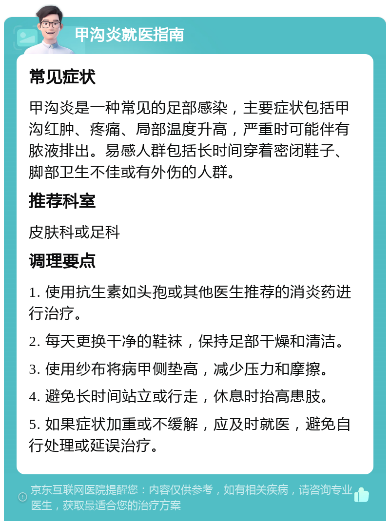 甲沟炎就医指南 常见症状 甲沟炎是一种常见的足部感染，主要症状包括甲沟红肿、疼痛、局部温度升高，严重时可能伴有脓液排出。易感人群包括长时间穿着密闭鞋子、脚部卫生不佳或有外伤的人群。 推荐科室 皮肤科或足科 调理要点 1. 使用抗生素如头孢或其他医生推荐的消炎药进行治疗。 2. 每天更换干净的鞋袜，保持足部干燥和清洁。 3. 使用纱布将病甲侧垫高，减少压力和摩擦。 4. 避免长时间站立或行走，休息时抬高患肢。 5. 如果症状加重或不缓解，应及时就医，避免自行处理或延误治疗。