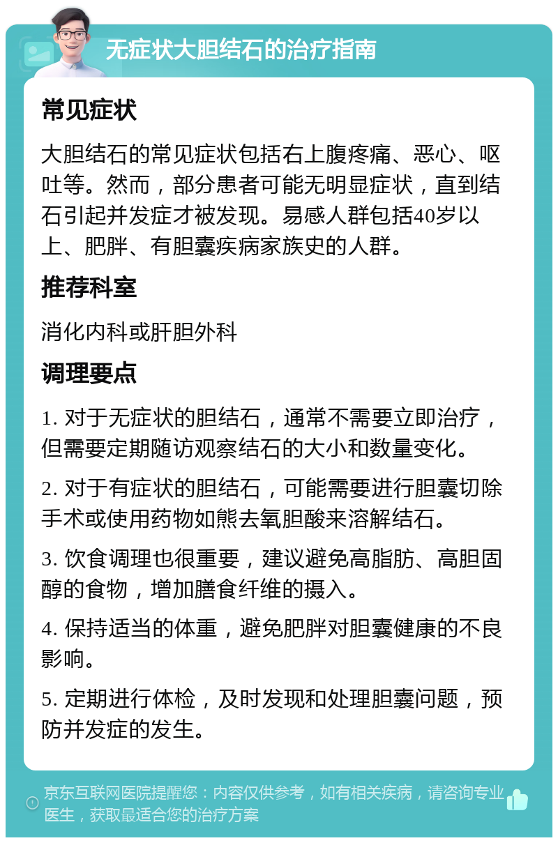 无症状大胆结石的治疗指南 常见症状 大胆结石的常见症状包括右上腹疼痛、恶心、呕吐等。然而，部分患者可能无明显症状，直到结石引起并发症才被发现。易感人群包括40岁以上、肥胖、有胆囊疾病家族史的人群。 推荐科室 消化内科或肝胆外科 调理要点 1. 对于无症状的胆结石，通常不需要立即治疗，但需要定期随访观察结石的大小和数量变化。 2. 对于有症状的胆结石，可能需要进行胆囊切除手术或使用药物如熊去氧胆酸来溶解结石。 3. 饮食调理也很重要，建议避免高脂肪、高胆固醇的食物，增加膳食纤维的摄入。 4. 保持适当的体重，避免肥胖对胆囊健康的不良影响。 5. 定期进行体检，及时发现和处理胆囊问题，预防并发症的发生。