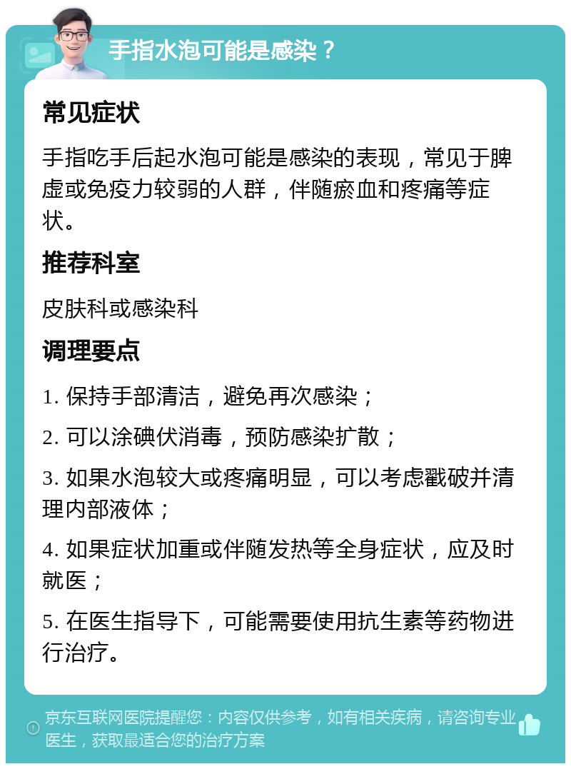 手指水泡可能是感染？ 常见症状 手指吃手后起水泡可能是感染的表现，常见于脾虚或免疫力较弱的人群，伴随瘀血和疼痛等症状。 推荐科室 皮肤科或感染科 调理要点 1. 保持手部清洁，避免再次感染； 2. 可以涂碘伏消毒，预防感染扩散； 3. 如果水泡较大或疼痛明显，可以考虑戳破并清理内部液体； 4. 如果症状加重或伴随发热等全身症状，应及时就医； 5. 在医生指导下，可能需要使用抗生素等药物进行治疗。