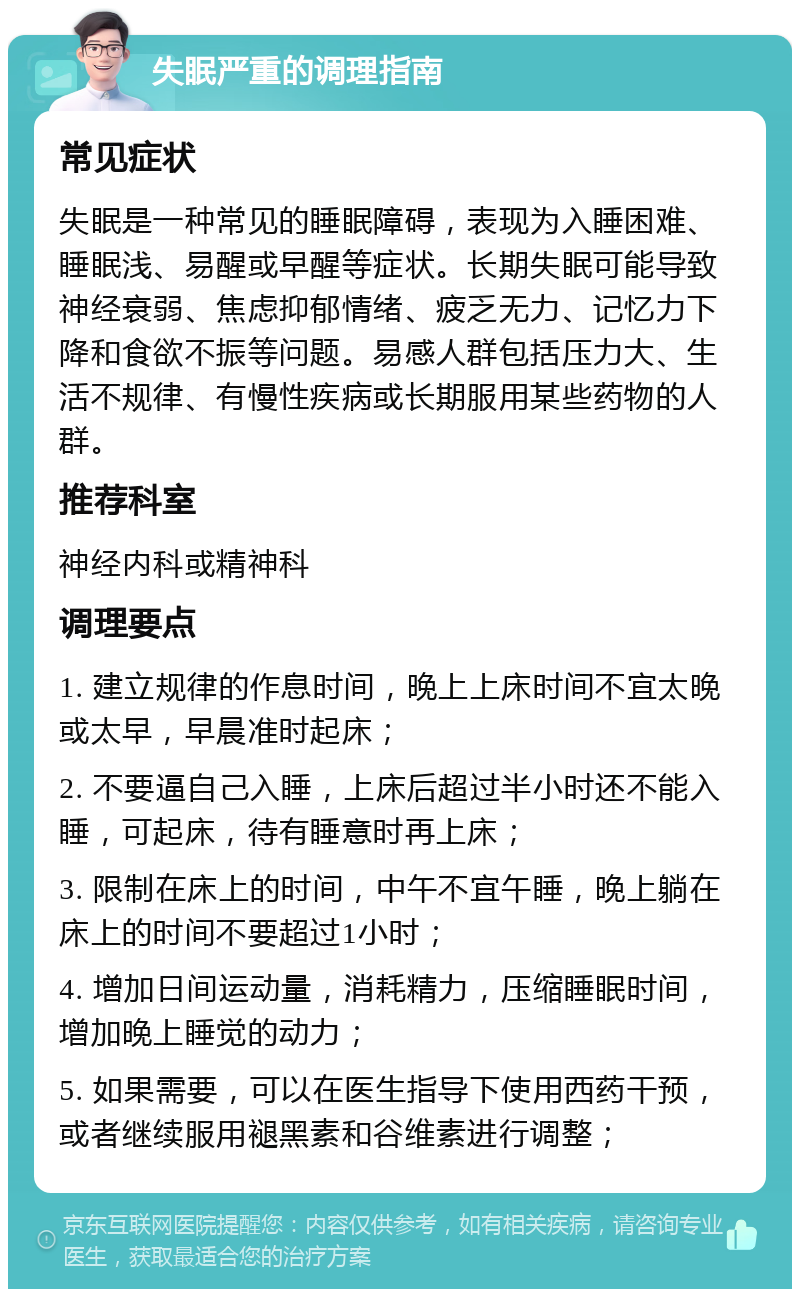 失眠严重的调理指南 常见症状 失眠是一种常见的睡眠障碍，表现为入睡困难、睡眠浅、易醒或早醒等症状。长期失眠可能导致神经衰弱、焦虑抑郁情绪、疲乏无力、记忆力下降和食欲不振等问题。易感人群包括压力大、生活不规律、有慢性疾病或长期服用某些药物的人群。 推荐科室 神经内科或精神科 调理要点 1. 建立规律的作息时间，晚上上床时间不宜太晚或太早，早晨准时起床； 2. 不要逼自己入睡，上床后超过半小时还不能入睡，可起床，待有睡意时再上床； 3. 限制在床上的时间，中午不宜午睡，晚上躺在床上的时间不要超过1小时； 4. 增加日间运动量，消耗精力，压缩睡眠时间，增加晚上睡觉的动力； 5. 如果需要，可以在医生指导下使用西药干预，或者继续服用褪黑素和谷维素进行调整；