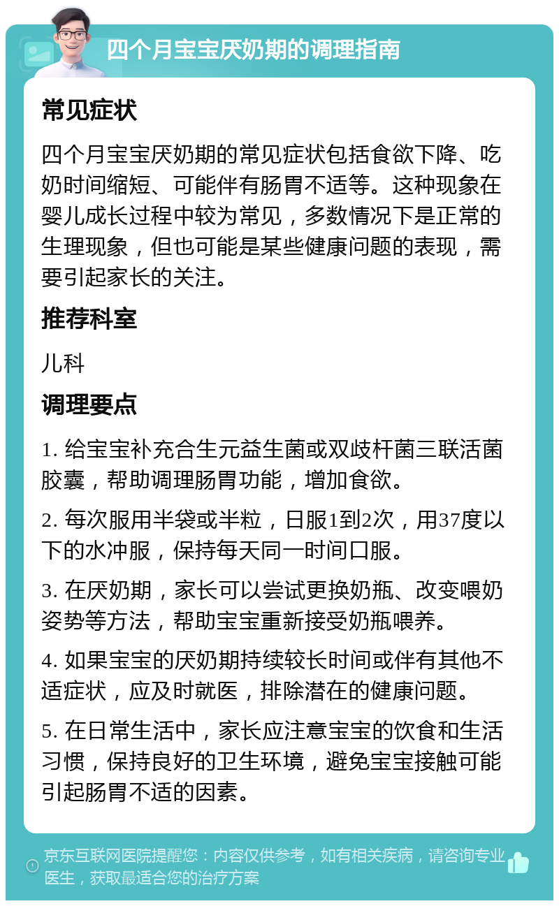 四个月宝宝厌奶期的调理指南 常见症状 四个月宝宝厌奶期的常见症状包括食欲下降、吃奶时间缩短、可能伴有肠胃不适等。这种现象在婴儿成长过程中较为常见，多数情况下是正常的生理现象，但也可能是某些健康问题的表现，需要引起家长的关注。 推荐科室 儿科 调理要点 1. 给宝宝补充合生元益生菌或双歧杆菌三联活菌胶囊，帮助调理肠胃功能，增加食欲。 2. 每次服用半袋或半粒，日服1到2次，用37度以下的水冲服，保持每天同一时间口服。 3. 在厌奶期，家长可以尝试更换奶瓶、改变喂奶姿势等方法，帮助宝宝重新接受奶瓶喂养。 4. 如果宝宝的厌奶期持续较长时间或伴有其他不适症状，应及时就医，排除潜在的健康问题。 5. 在日常生活中，家长应注意宝宝的饮食和生活习惯，保持良好的卫生环境，避免宝宝接触可能引起肠胃不适的因素。