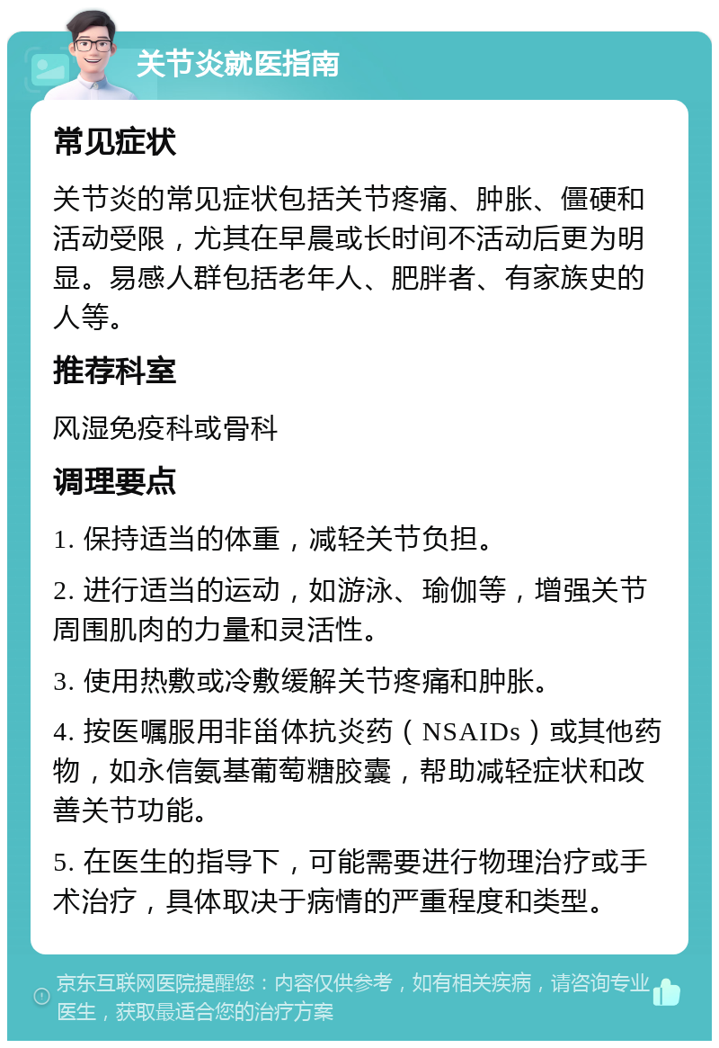 关节炎就医指南 常见症状 关节炎的常见症状包括关节疼痛、肿胀、僵硬和活动受限，尤其在早晨或长时间不活动后更为明显。易感人群包括老年人、肥胖者、有家族史的人等。 推荐科室 风湿免疫科或骨科 调理要点 1. 保持适当的体重，减轻关节负担。 2. 进行适当的运动，如游泳、瑜伽等，增强关节周围肌肉的力量和灵活性。 3. 使用热敷或冷敷缓解关节疼痛和肿胀。 4. 按医嘱服用非甾体抗炎药（NSAIDs）或其他药物，如永信氨基葡萄糖胶囊，帮助减轻症状和改善关节功能。 5. 在医生的指导下，可能需要进行物理治疗或手术治疗，具体取决于病情的严重程度和类型。