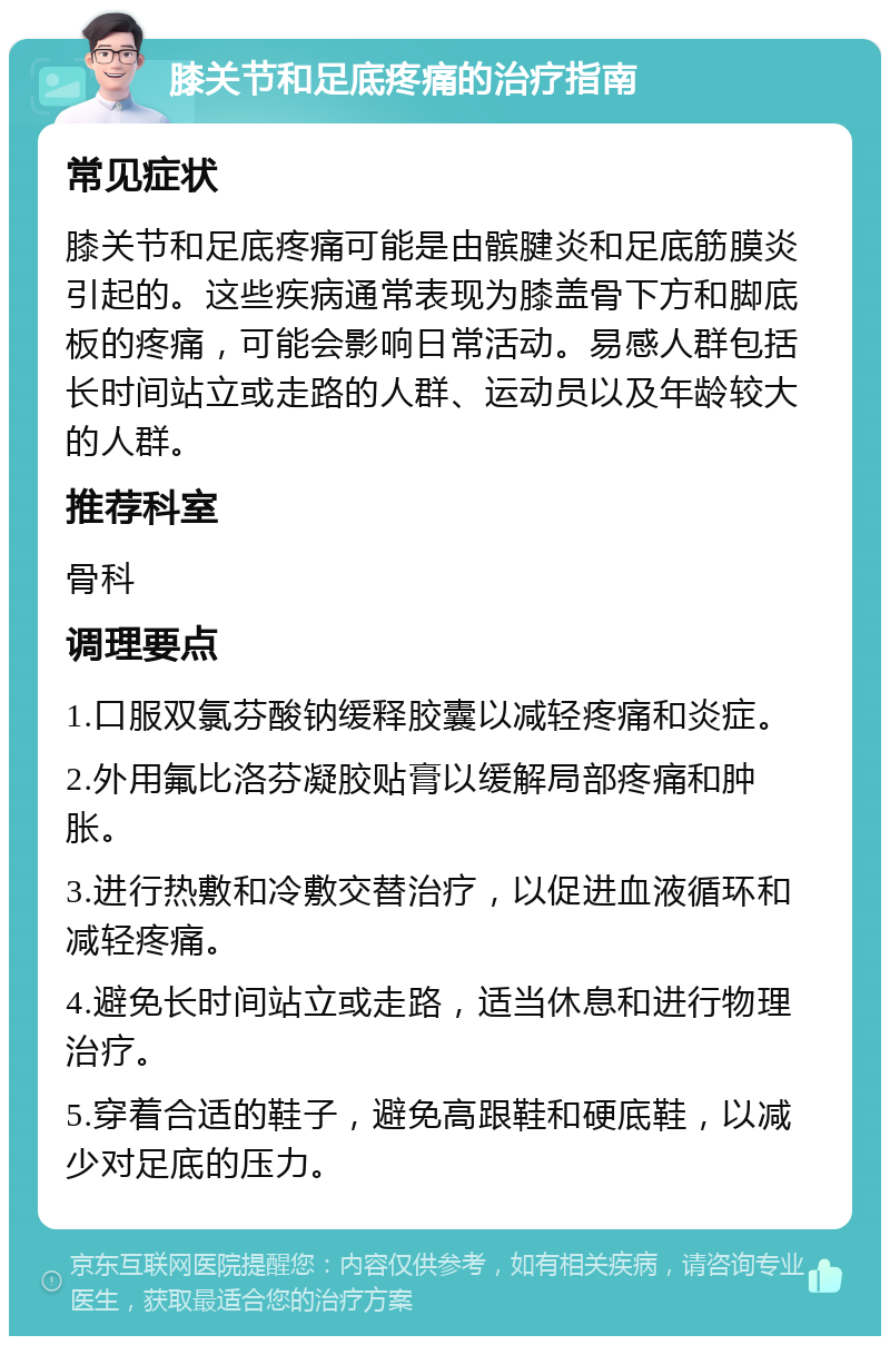 膝关节和足底疼痛的治疗指南 常见症状 膝关节和足底疼痛可能是由髌腱炎和足底筋膜炎引起的。这些疾病通常表现为膝盖骨下方和脚底板的疼痛，可能会影响日常活动。易感人群包括长时间站立或走路的人群、运动员以及年龄较大的人群。 推荐科室 骨科 调理要点 1.口服双氯芬酸钠缓释胶囊以减轻疼痛和炎症。 2.外用氟比洛芬凝胶贴膏以缓解局部疼痛和肿胀。 3.进行热敷和冷敷交替治疗，以促进血液循环和减轻疼痛。 4.避免长时间站立或走路，适当休息和进行物理治疗。 5.穿着合适的鞋子，避免高跟鞋和硬底鞋，以减少对足底的压力。