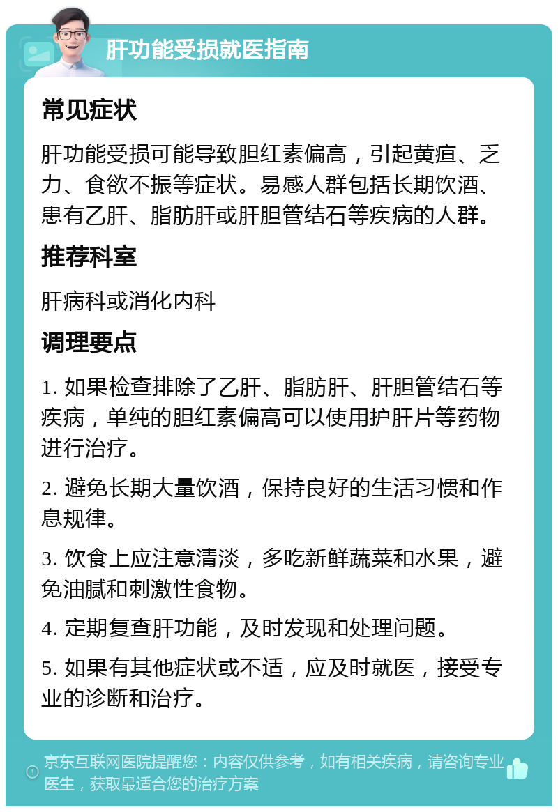 肝功能受损就医指南 常见症状 肝功能受损可能导致胆红素偏高，引起黄疸、乏力、食欲不振等症状。易感人群包括长期饮酒、患有乙肝、脂肪肝或肝胆管结石等疾病的人群。 推荐科室 肝病科或消化内科 调理要点 1. 如果检查排除了乙肝、脂肪肝、肝胆管结石等疾病，单纯的胆红素偏高可以使用护肝片等药物进行治疗。 2. 避免长期大量饮酒，保持良好的生活习惯和作息规律。 3. 饮食上应注意清淡，多吃新鲜蔬菜和水果，避免油腻和刺激性食物。 4. 定期复查肝功能，及时发现和处理问题。 5. 如果有其他症状或不适，应及时就医，接受专业的诊断和治疗。