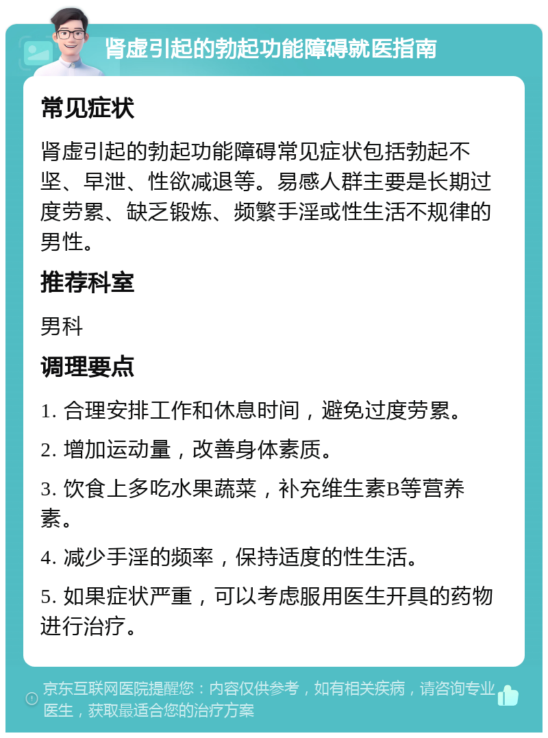 肾虚引起的勃起功能障碍就医指南 常见症状 肾虚引起的勃起功能障碍常见症状包括勃起不坚、早泄、性欲减退等。易感人群主要是长期过度劳累、缺乏锻炼、频繁手淫或性生活不规律的男性。 推荐科室 男科 调理要点 1. 合理安排工作和休息时间，避免过度劳累。 2. 增加运动量，改善身体素质。 3. 饮食上多吃水果蔬菜，补充维生素B等营养素。 4. 减少手淫的频率，保持适度的性生活。 5. 如果症状严重，可以考虑服用医生开具的药物进行治疗。