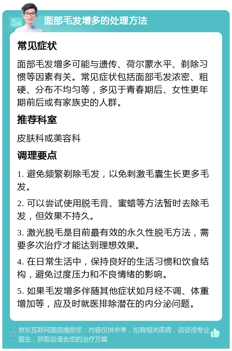 面部毛发增多的处理方法 常见症状 面部毛发增多可能与遗传、荷尔蒙水平、剃除习惯等因素有关。常见症状包括面部毛发浓密、粗硬、分布不均匀等，多见于青春期后、女性更年期前后或有家族史的人群。 推荐科室 皮肤科或美容科 调理要点 1. 避免频繁剃除毛发，以免刺激毛囊生长更多毛发。 2. 可以尝试使用脱毛膏、蜜蜡等方法暂时去除毛发，但效果不持久。 3. 激光脱毛是目前最有效的永久性脱毛方法，需要多次治疗才能达到理想效果。 4. 在日常生活中，保持良好的生活习惯和饮食结构，避免过度压力和不良情绪的影响。 5. 如果毛发增多伴随其他症状如月经不调、体重增加等，应及时就医排除潜在的内分泌问题。