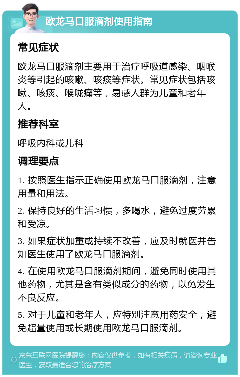 欧龙马口服滴剂使用指南 常见症状 欧龙马口服滴剂主要用于治疗呼吸道感染、咽喉炎等引起的咳嗽、咳痰等症状。常见症状包括咳嗽、咳痰、喉咙痛等，易感人群为儿童和老年人。 推荐科室 呼吸内科或儿科 调理要点 1. 按照医生指示正确使用欧龙马口服滴剂，注意用量和用法。 2. 保持良好的生活习惯，多喝水，避免过度劳累和受凉。 3. 如果症状加重或持续不改善，应及时就医并告知医生使用了欧龙马口服滴剂。 4. 在使用欧龙马口服滴剂期间，避免同时使用其他药物，尤其是含有类似成分的药物，以免发生不良反应。 5. 对于儿童和老年人，应特别注意用药安全，避免超量使用或长期使用欧龙马口服滴剂。