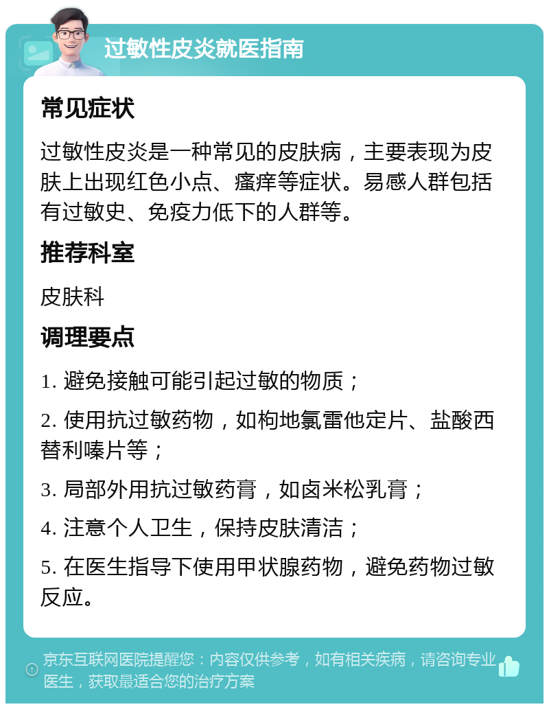 过敏性皮炎就医指南 常见症状 过敏性皮炎是一种常见的皮肤病，主要表现为皮肤上出现红色小点、瘙痒等症状。易感人群包括有过敏史、免疫力低下的人群等。 推荐科室 皮肤科 调理要点 1. 避免接触可能引起过敏的物质； 2. 使用抗过敏药物，如枸地氯雷他定片、盐酸西替利嗪片等； 3. 局部外用抗过敏药膏，如卤米松乳膏； 4. 注意个人卫生，保持皮肤清洁； 5. 在医生指导下使用甲状腺药物，避免药物过敏反应。