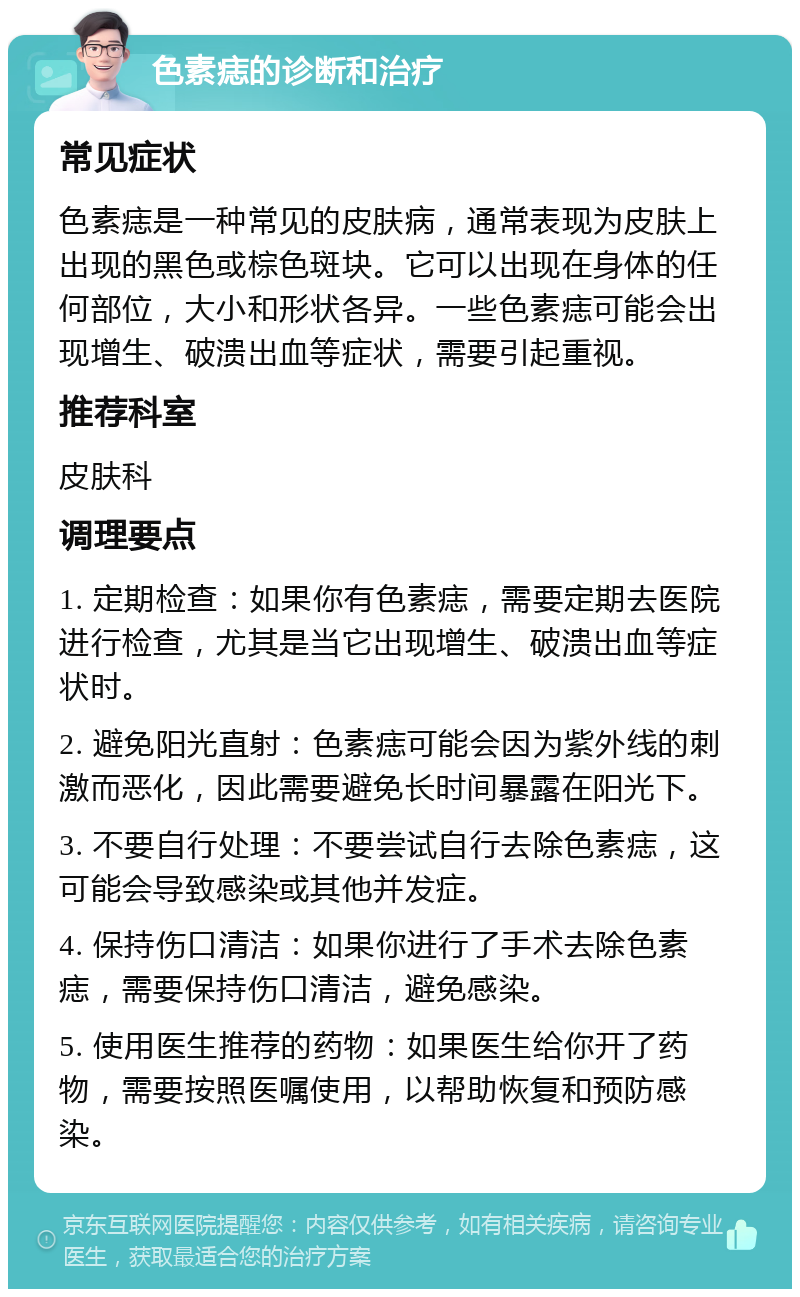 色素痣的诊断和治疗 常见症状 色素痣是一种常见的皮肤病，通常表现为皮肤上出现的黑色或棕色斑块。它可以出现在身体的任何部位，大小和形状各异。一些色素痣可能会出现增生、破溃出血等症状，需要引起重视。 推荐科室 皮肤科 调理要点 1. 定期检查：如果你有色素痣，需要定期去医院进行检查，尤其是当它出现增生、破溃出血等症状时。 2. 避免阳光直射：色素痣可能会因为紫外线的刺激而恶化，因此需要避免长时间暴露在阳光下。 3. 不要自行处理：不要尝试自行去除色素痣，这可能会导致感染或其他并发症。 4. 保持伤口清洁：如果你进行了手术去除色素痣，需要保持伤口清洁，避免感染。 5. 使用医生推荐的药物：如果医生给你开了药物，需要按照医嘱使用，以帮助恢复和预防感染。