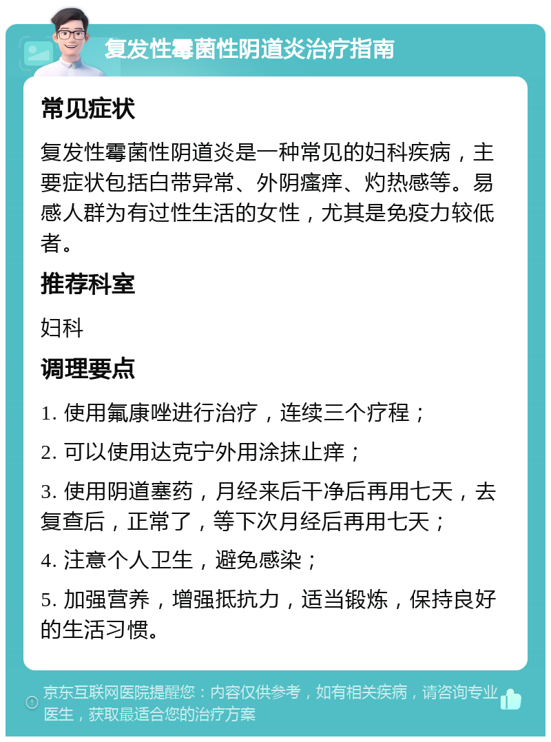 复发性霉菌性阴道炎治疗指南 常见症状 复发性霉菌性阴道炎是一种常见的妇科疾病，主要症状包括白带异常、外阴瘙痒、灼热感等。易感人群为有过性生活的女性，尤其是免疫力较低者。 推荐科室 妇科 调理要点 1. 使用氟康唑进行治疗，连续三个疗程； 2. 可以使用达克宁外用涂抹止痒； 3. 使用阴道塞药，月经来后干净后再用七天，去复查后，正常了，等下次月经后再用七天； 4. 注意个人卫生，避免感染； 5. 加强营养，增强抵抗力，适当锻炼，保持良好的生活习惯。