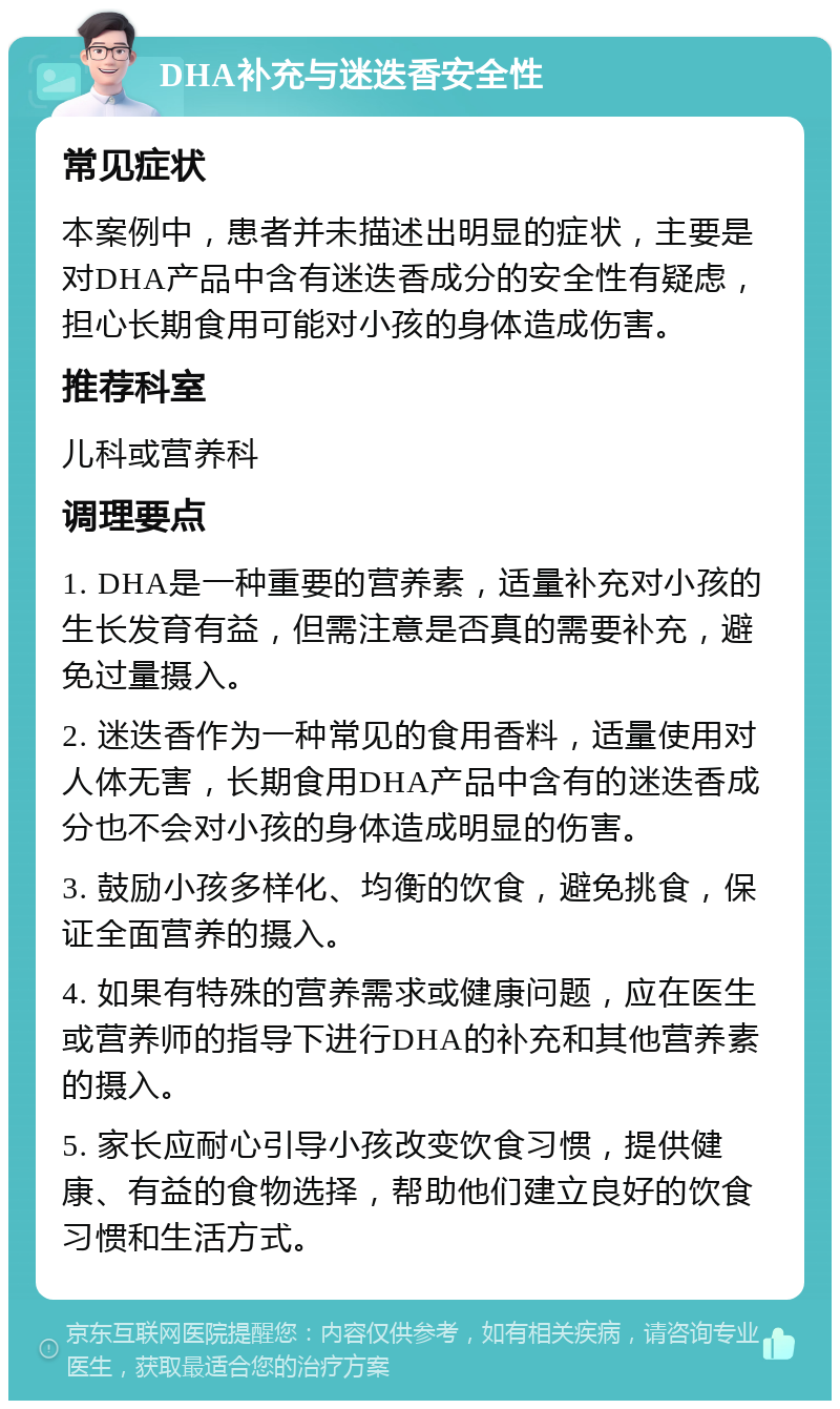 DHA补充与迷迭香安全性 常见症状 本案例中，患者并未描述出明显的症状，主要是对DHA产品中含有迷迭香成分的安全性有疑虑，担心长期食用可能对小孩的身体造成伤害。 推荐科室 儿科或营养科 调理要点 1. DHA是一种重要的营养素，适量补充对小孩的生长发育有益，但需注意是否真的需要补充，避免过量摄入。 2. 迷迭香作为一种常见的食用香料，适量使用对人体无害，长期食用DHA产品中含有的迷迭香成分也不会对小孩的身体造成明显的伤害。 3. 鼓励小孩多样化、均衡的饮食，避免挑食，保证全面营养的摄入。 4. 如果有特殊的营养需求或健康问题，应在医生或营养师的指导下进行DHA的补充和其他营养素的摄入。 5. 家长应耐心引导小孩改变饮食习惯，提供健康、有益的食物选择，帮助他们建立良好的饮食习惯和生活方式。