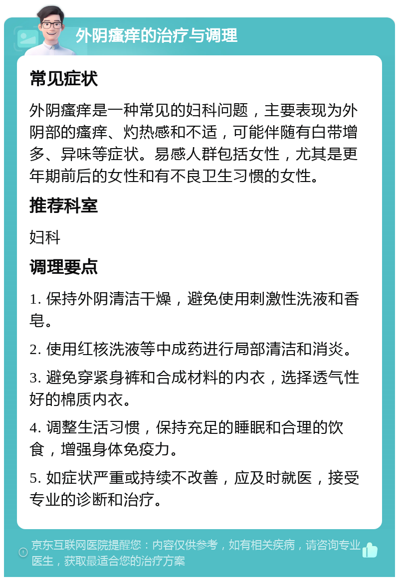 外阴瘙痒的治疗与调理 常见症状 外阴瘙痒是一种常见的妇科问题，主要表现为外阴部的瘙痒、灼热感和不适，可能伴随有白带增多、异味等症状。易感人群包括女性，尤其是更年期前后的女性和有不良卫生习惯的女性。 推荐科室 妇科 调理要点 1. 保持外阴清洁干燥，避免使用刺激性洗液和香皂。 2. 使用红核洗液等中成药进行局部清洁和消炎。 3. 避免穿紧身裤和合成材料的内衣，选择透气性好的棉质内衣。 4. 调整生活习惯，保持充足的睡眠和合理的饮食，增强身体免疫力。 5. 如症状严重或持续不改善，应及时就医，接受专业的诊断和治疗。