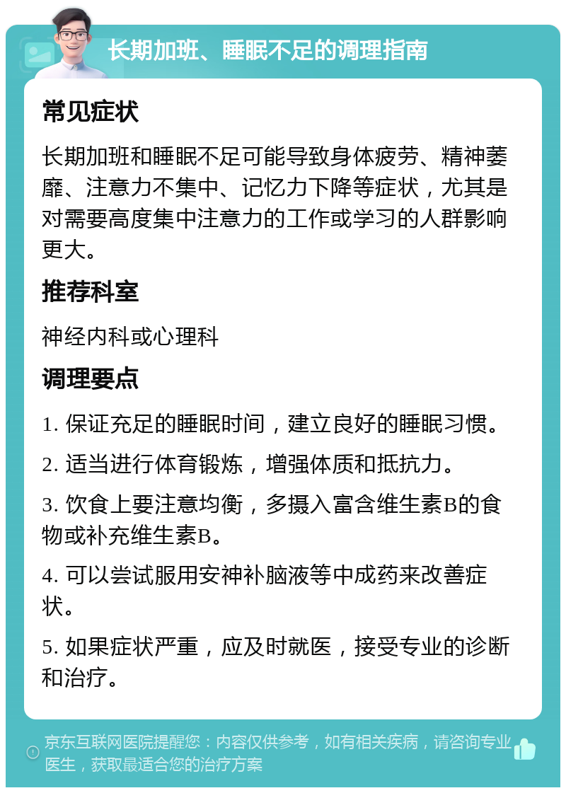 长期加班、睡眠不足的调理指南 常见症状 长期加班和睡眠不足可能导致身体疲劳、精神萎靡、注意力不集中、记忆力下降等症状，尤其是对需要高度集中注意力的工作或学习的人群影响更大。 推荐科室 神经内科或心理科 调理要点 1. 保证充足的睡眠时间，建立良好的睡眠习惯。 2. 适当进行体育锻炼，增强体质和抵抗力。 3. 饮食上要注意均衡，多摄入富含维生素B的食物或补充维生素B。 4. 可以尝试服用安神补脑液等中成药来改善症状。 5. 如果症状严重，应及时就医，接受专业的诊断和治疗。