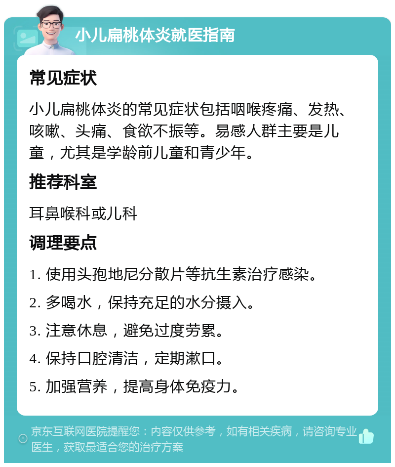 小儿扁桃体炎就医指南 常见症状 小儿扁桃体炎的常见症状包括咽喉疼痛、发热、咳嗽、头痛、食欲不振等。易感人群主要是儿童，尤其是学龄前儿童和青少年。 推荐科室 耳鼻喉科或儿科 调理要点 1. 使用头孢地尼分散片等抗生素治疗感染。 2. 多喝水，保持充足的水分摄入。 3. 注意休息，避免过度劳累。 4. 保持口腔清洁，定期漱口。 5. 加强营养，提高身体免疫力。