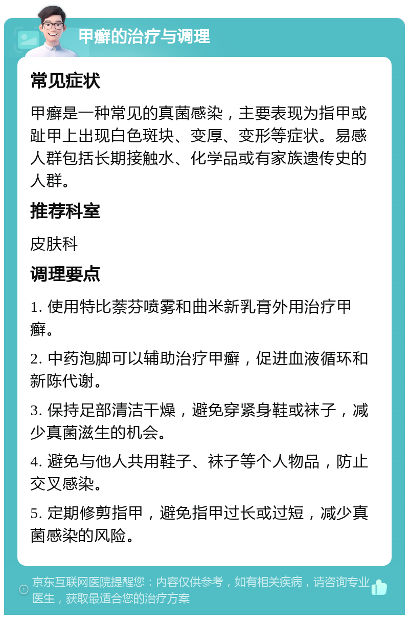 甲癣的治疗与调理 常见症状 甲癣是一种常见的真菌感染，主要表现为指甲或趾甲上出现白色斑块、变厚、变形等症状。易感人群包括长期接触水、化学品或有家族遗传史的人群。 推荐科室 皮肤科 调理要点 1. 使用特比萘芬喷雾和曲米新乳膏外用治疗甲癣。 2. 中药泡脚可以辅助治疗甲癣，促进血液循环和新陈代谢。 3. 保持足部清洁干燥，避免穿紧身鞋或袜子，减少真菌滋生的机会。 4. 避免与他人共用鞋子、袜子等个人物品，防止交叉感染。 5. 定期修剪指甲，避免指甲过长或过短，减少真菌感染的风险。