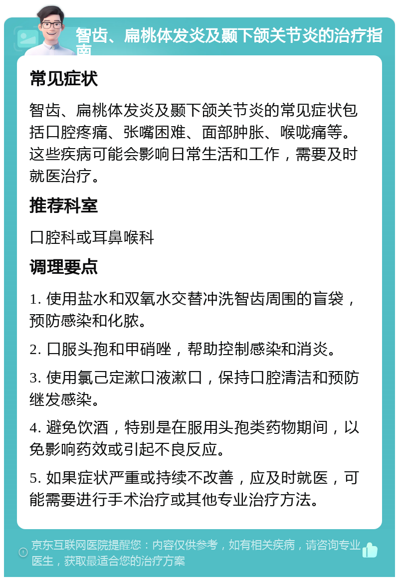 智齿、扁桃体发炎及颞下颌关节炎的治疗指南 常见症状 智齿、扁桃体发炎及颞下颌关节炎的常见症状包括口腔疼痛、张嘴困难、面部肿胀、喉咙痛等。这些疾病可能会影响日常生活和工作，需要及时就医治疗。 推荐科室 口腔科或耳鼻喉科 调理要点 1. 使用盐水和双氧水交替冲洗智齿周围的盲袋，预防感染和化脓。 2. 口服头孢和甲硝唑，帮助控制感染和消炎。 3. 使用氯己定漱口液漱口，保持口腔清洁和预防继发感染。 4. 避免饮酒，特别是在服用头孢类药物期间，以免影响药效或引起不良反应。 5. 如果症状严重或持续不改善，应及时就医，可能需要进行手术治疗或其他专业治疗方法。