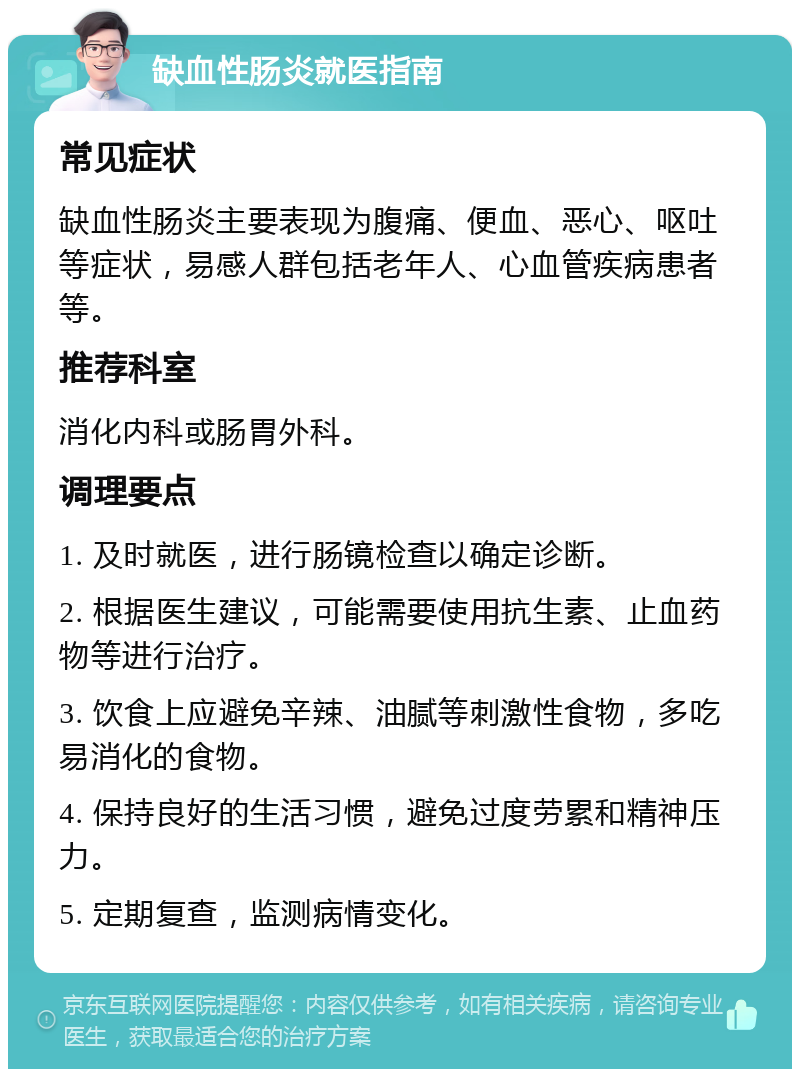 缺血性肠炎就医指南 常见症状 缺血性肠炎主要表现为腹痛、便血、恶心、呕吐等症状，易感人群包括老年人、心血管疾病患者等。 推荐科室 消化内科或肠胃外科。 调理要点 1. 及时就医，进行肠镜检查以确定诊断。 2. 根据医生建议，可能需要使用抗生素、止血药物等进行治疗。 3. 饮食上应避免辛辣、油腻等刺激性食物，多吃易消化的食物。 4. 保持良好的生活习惯，避免过度劳累和精神压力。 5. 定期复查，监测病情变化。