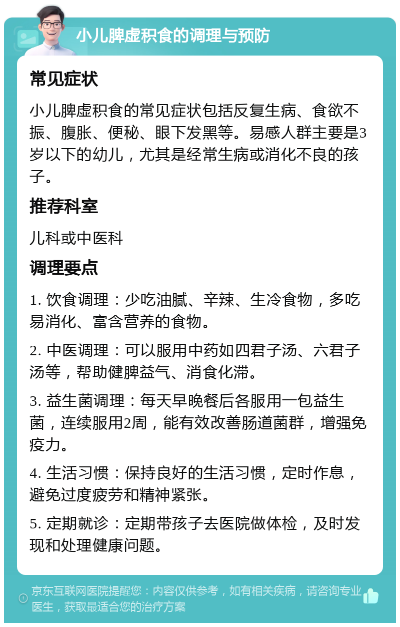 小儿脾虚积食的调理与预防 常见症状 小儿脾虚积食的常见症状包括反复生病、食欲不振、腹胀、便秘、眼下发黑等。易感人群主要是3岁以下的幼儿，尤其是经常生病或消化不良的孩子。 推荐科室 儿科或中医科 调理要点 1. 饮食调理：少吃油腻、辛辣、生冷食物，多吃易消化、富含营养的食物。 2. 中医调理：可以服用中药如四君子汤、六君子汤等，帮助健脾益气、消食化滞。 3. 益生菌调理：每天早晚餐后各服用一包益生菌，连续服用2周，能有效改善肠道菌群，增强免疫力。 4. 生活习惯：保持良好的生活习惯，定时作息，避免过度疲劳和精神紧张。 5. 定期就诊：定期带孩子去医院做体检，及时发现和处理健康问题。