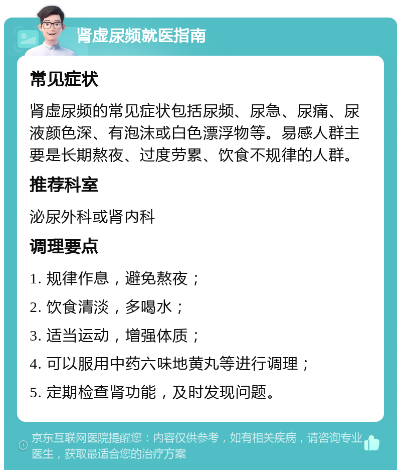 肾虚尿频就医指南 常见症状 肾虚尿频的常见症状包括尿频、尿急、尿痛、尿液颜色深、有泡沫或白色漂浮物等。易感人群主要是长期熬夜、过度劳累、饮食不规律的人群。 推荐科室 泌尿外科或肾内科 调理要点 1. 规律作息，避免熬夜； 2. 饮食清淡，多喝水； 3. 适当运动，增强体质； 4. 可以服用中药六味地黄丸等进行调理； 5. 定期检查肾功能，及时发现问题。