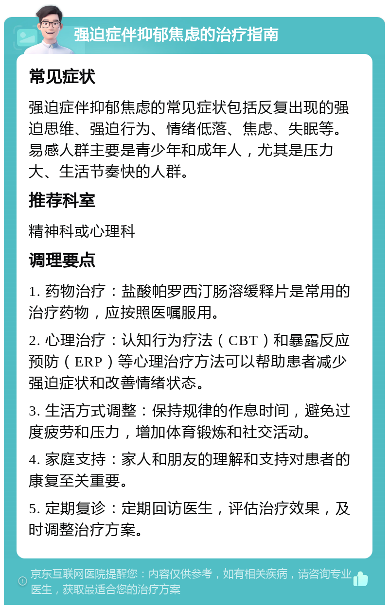 强迫症伴抑郁焦虑的治疗指南 常见症状 强迫症伴抑郁焦虑的常见症状包括反复出现的强迫思维、强迫行为、情绪低落、焦虑、失眠等。易感人群主要是青少年和成年人，尤其是压力大、生活节奏快的人群。 推荐科室 精神科或心理科 调理要点 1. 药物治疗：盐酸帕罗西汀肠溶缓释片是常用的治疗药物，应按照医嘱服用。 2. 心理治疗：认知行为疗法（CBT）和暴露反应预防（ERP）等心理治疗方法可以帮助患者减少强迫症状和改善情绪状态。 3. 生活方式调整：保持规律的作息时间，避免过度疲劳和压力，增加体育锻炼和社交活动。 4. 家庭支持：家人和朋友的理解和支持对患者的康复至关重要。 5. 定期复诊：定期回访医生，评估治疗效果，及时调整治疗方案。