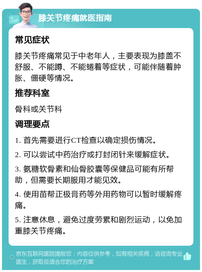 膝关节疼痛就医指南 常见症状 膝关节疼痛常见于中老年人，主要表现为膝盖不舒服、不能蹲、不能蜷着等症状，可能伴随着肿胀、僵硬等情况。 推荐科室 骨科或关节科 调理要点 1. 首先需要进行CT检查以确定损伤情况。 2. 可以尝试中药治疗或打封闭针来缓解症状。 3. 氨糖软骨素和仙骨胶囊等保健品可能有所帮助，但需要长期服用才能见效。 4. 使用苗帮正极膏药等外用药物可以暂时缓解疼痛。 5. 注意休息，避免过度劳累和剧烈运动，以免加重膝关节疼痛。