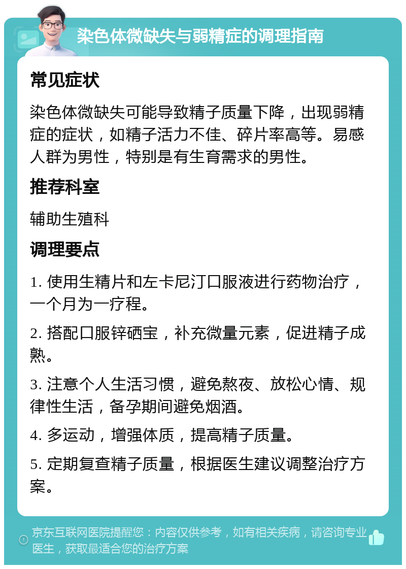 染色体微缺失与弱精症的调理指南 常见症状 染色体微缺失可能导致精子质量下降，出现弱精症的症状，如精子活力不佳、碎片率高等。易感人群为男性，特别是有生育需求的男性。 推荐科室 辅助生殖科 调理要点 1. 使用生精片和左卡尼汀口服液进行药物治疗，一个月为一疗程。 2. 搭配口服锌硒宝，补充微量元素，促进精子成熟。 3. 注意个人生活习惯，避免熬夜、放松心情、规律性生活，备孕期间避免烟酒。 4. 多运动，增强体质，提高精子质量。 5. 定期复查精子质量，根据医生建议调整治疗方案。