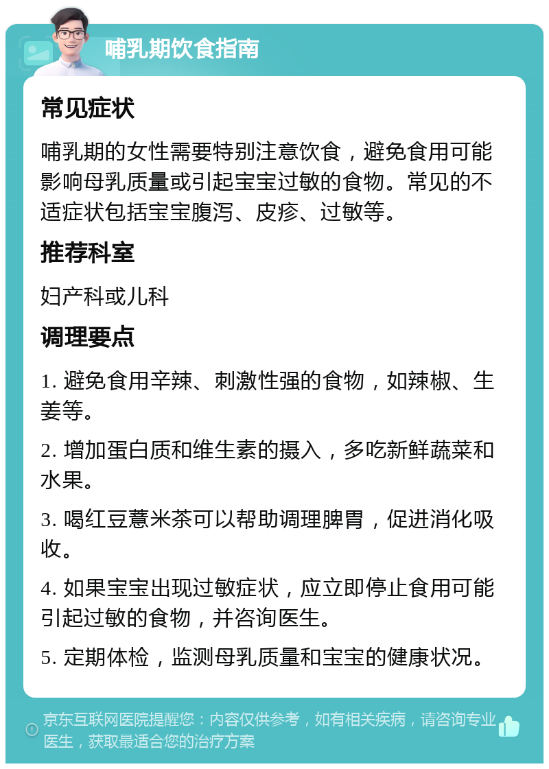 哺乳期饮食指南 常见症状 哺乳期的女性需要特别注意饮食，避免食用可能影响母乳质量或引起宝宝过敏的食物。常见的不适症状包括宝宝腹泻、皮疹、过敏等。 推荐科室 妇产科或儿科 调理要点 1. 避免食用辛辣、刺激性强的食物，如辣椒、生姜等。 2. 增加蛋白质和维生素的摄入，多吃新鲜蔬菜和水果。 3. 喝红豆薏米茶可以帮助调理脾胃，促进消化吸收。 4. 如果宝宝出现过敏症状，应立即停止食用可能引起过敏的食物，并咨询医生。 5. 定期体检，监测母乳质量和宝宝的健康状况。