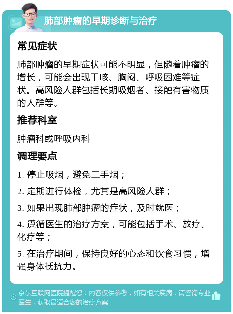 肺部肿瘤的早期诊断与治疗 常见症状 肺部肿瘤的早期症状可能不明显，但随着肿瘤的增长，可能会出现干咳、胸闷、呼吸困难等症状。高风险人群包括长期吸烟者、接触有害物质的人群等。 推荐科室 肿瘤科或呼吸内科 调理要点 1. 停止吸烟，避免二手烟； 2. 定期进行体检，尤其是高风险人群； 3. 如果出现肺部肿瘤的症状，及时就医； 4. 遵循医生的治疗方案，可能包括手术、放疗、化疗等； 5. 在治疗期间，保持良好的心态和饮食习惯，增强身体抵抗力。