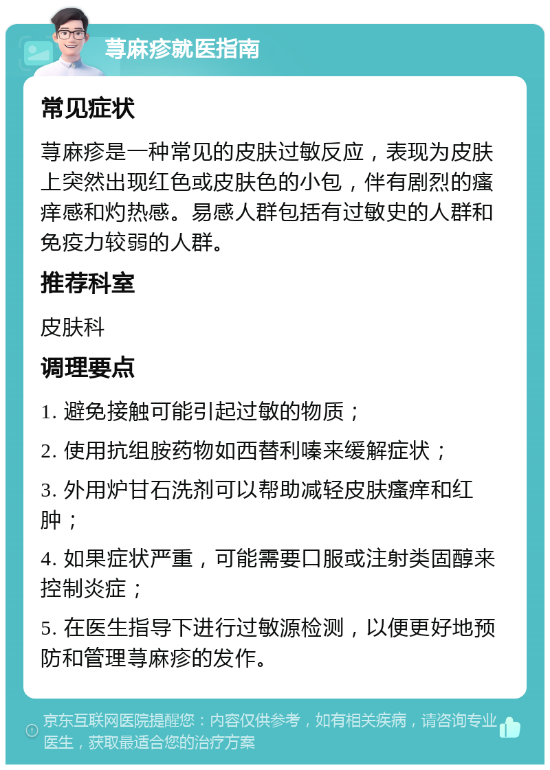 荨麻疹就医指南 常见症状 荨麻疹是一种常见的皮肤过敏反应，表现为皮肤上突然出现红色或皮肤色的小包，伴有剧烈的瘙痒感和灼热感。易感人群包括有过敏史的人群和免疫力较弱的人群。 推荐科室 皮肤科 调理要点 1. 避免接触可能引起过敏的物质； 2. 使用抗组胺药物如西替利嗪来缓解症状； 3. 外用炉甘石洗剂可以帮助减轻皮肤瘙痒和红肿； 4. 如果症状严重，可能需要口服或注射类固醇来控制炎症； 5. 在医生指导下进行过敏源检测，以便更好地预防和管理荨麻疹的发作。