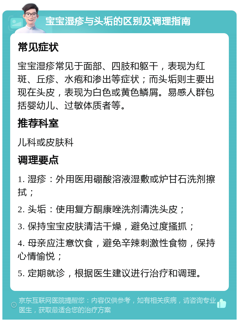 宝宝湿疹与头垢的区别及调理指南 常见症状 宝宝湿疹常见于面部、四肢和躯干，表现为红斑、丘疹、水疱和渗出等症状；而头垢则主要出现在头皮，表现为白色或黄色鳞屑。易感人群包括婴幼儿、过敏体质者等。 推荐科室 儿科或皮肤科 调理要点 1. 湿疹：外用医用硼酸溶液湿敷或炉甘石洗剂擦拭； 2. 头垢：使用复方酮康唑洗剂清洗头皮； 3. 保持宝宝皮肤清洁干燥，避免过度搔抓； 4. 母亲应注意饮食，避免辛辣刺激性食物，保持心情愉悦； 5. 定期就诊，根据医生建议进行治疗和调理。