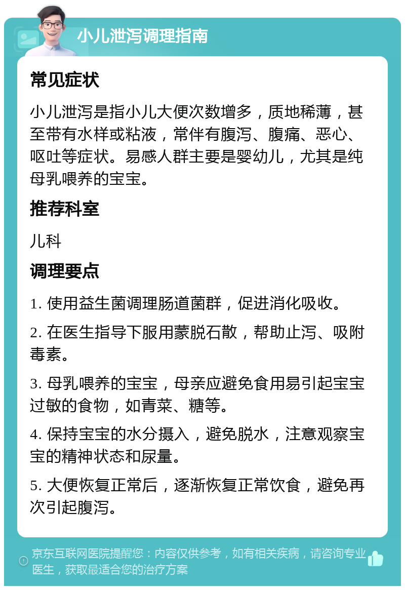 小儿泄泻调理指南 常见症状 小儿泄泻是指小儿大便次数增多，质地稀薄，甚至带有水样或粘液，常伴有腹泻、腹痛、恶心、呕吐等症状。易感人群主要是婴幼儿，尤其是纯母乳喂养的宝宝。 推荐科室 儿科 调理要点 1. 使用益生菌调理肠道菌群，促进消化吸收。 2. 在医生指导下服用蒙脱石散，帮助止泻、吸附毒素。 3. 母乳喂养的宝宝，母亲应避免食用易引起宝宝过敏的食物，如青菜、糖等。 4. 保持宝宝的水分摄入，避免脱水，注意观察宝宝的精神状态和尿量。 5. 大便恢复正常后，逐渐恢复正常饮食，避免再次引起腹泻。