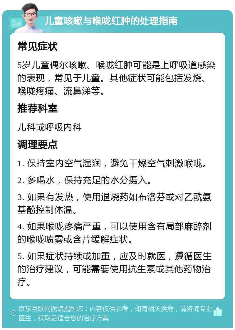 儿童咳嗽与喉咙红肿的处理指南 常见症状 5岁儿童偶尔咳嗽、喉咙红肿可能是上呼吸道感染的表现，常见于儿童。其他症状可能包括发烧、喉咙疼痛、流鼻涕等。 推荐科室 儿科或呼吸内科 调理要点 1. 保持室内空气湿润，避免干燥空气刺激喉咙。 2. 多喝水，保持充足的水分摄入。 3. 如果有发热，使用退烧药如布洛芬或对乙酰氨基酚控制体温。 4. 如果喉咙疼痛严重，可以使用含有局部麻醉剂的喉咙喷雾或含片缓解症状。 5. 如果症状持续或加重，应及时就医，遵循医生的治疗建议，可能需要使用抗生素或其他药物治疗。