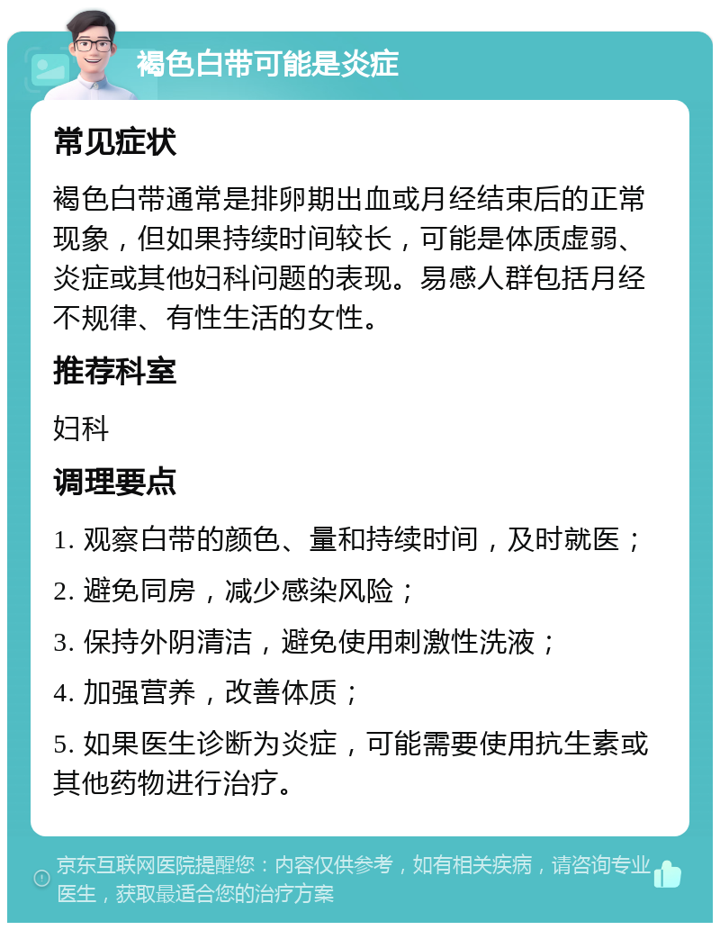 褐色白带可能是炎症 常见症状 褐色白带通常是排卵期出血或月经结束后的正常现象，但如果持续时间较长，可能是体质虚弱、炎症或其他妇科问题的表现。易感人群包括月经不规律、有性生活的女性。 推荐科室 妇科 调理要点 1. 观察白带的颜色、量和持续时间，及时就医； 2. 避免同房，减少感染风险； 3. 保持外阴清洁，避免使用刺激性洗液； 4. 加强营养，改善体质； 5. 如果医生诊断为炎症，可能需要使用抗生素或其他药物进行治疗。