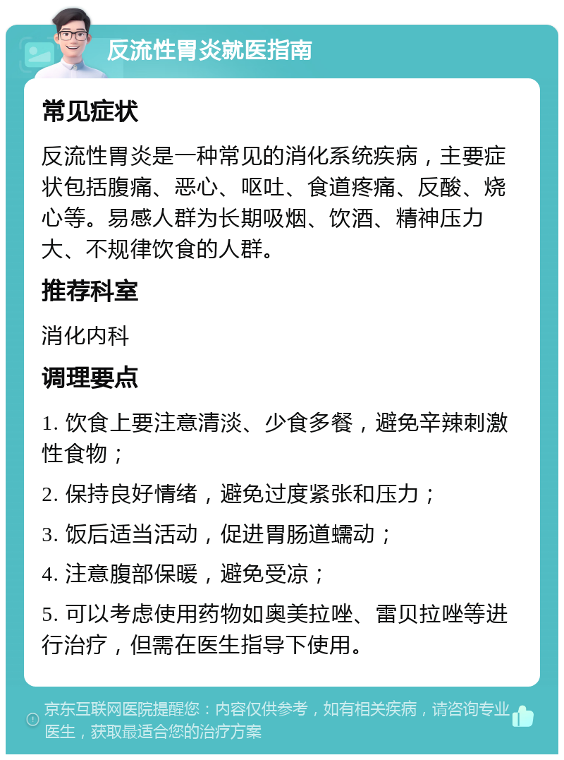 反流性胃炎就医指南 常见症状 反流性胃炎是一种常见的消化系统疾病，主要症状包括腹痛、恶心、呕吐、食道疼痛、反酸、烧心等。易感人群为长期吸烟、饮酒、精神压力大、不规律饮食的人群。 推荐科室 消化内科 调理要点 1. 饮食上要注意清淡、少食多餐，避免辛辣刺激性食物； 2. 保持良好情绪，避免过度紧张和压力； 3. 饭后适当活动，促进胃肠道蠕动； 4. 注意腹部保暖，避免受凉； 5. 可以考虑使用药物如奥美拉唑、雷贝拉唑等进行治疗，但需在医生指导下使用。