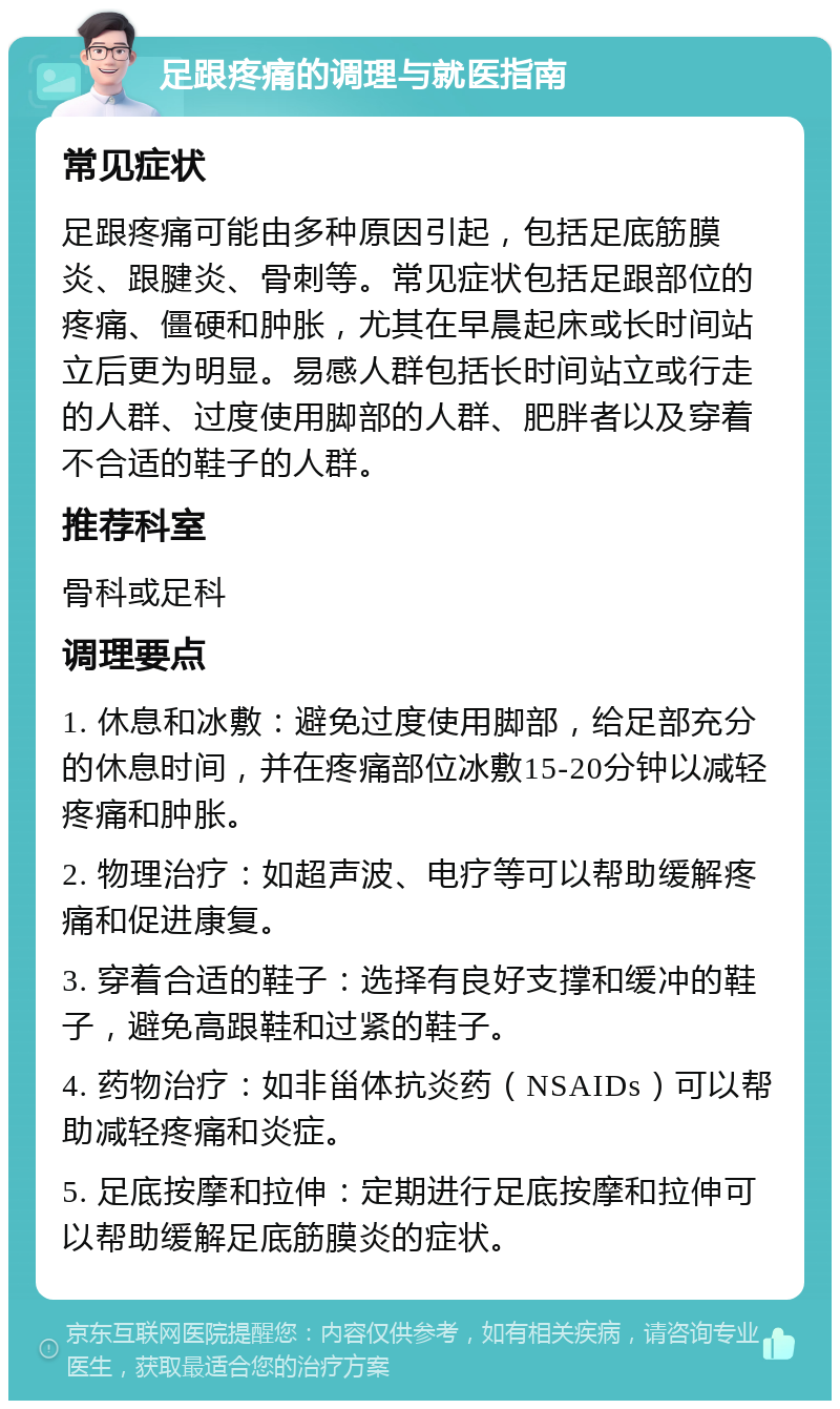 足跟疼痛的调理与就医指南 常见症状 足跟疼痛可能由多种原因引起，包括足底筋膜炎、跟腱炎、骨刺等。常见症状包括足跟部位的疼痛、僵硬和肿胀，尤其在早晨起床或长时间站立后更为明显。易感人群包括长时间站立或行走的人群、过度使用脚部的人群、肥胖者以及穿着不合适的鞋子的人群。 推荐科室 骨科或足科 调理要点 1. 休息和冰敷：避免过度使用脚部，给足部充分的休息时间，并在疼痛部位冰敷15-20分钟以减轻疼痛和肿胀。 2. 物理治疗：如超声波、电疗等可以帮助缓解疼痛和促进康复。 3. 穿着合适的鞋子：选择有良好支撑和缓冲的鞋子，避免高跟鞋和过紧的鞋子。 4. 药物治疗：如非甾体抗炎药（NSAIDs）可以帮助减轻疼痛和炎症。 5. 足底按摩和拉伸：定期进行足底按摩和拉伸可以帮助缓解足底筋膜炎的症状。