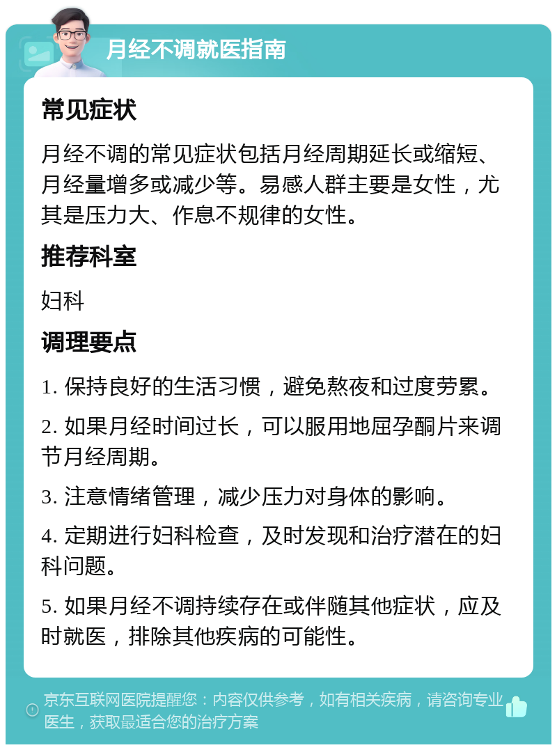 月经不调就医指南 常见症状 月经不调的常见症状包括月经周期延长或缩短、月经量增多或减少等。易感人群主要是女性，尤其是压力大、作息不规律的女性。 推荐科室 妇科 调理要点 1. 保持良好的生活习惯，避免熬夜和过度劳累。 2. 如果月经时间过长，可以服用地屈孕酮片来调节月经周期。 3. 注意情绪管理，减少压力对身体的影响。 4. 定期进行妇科检查，及时发现和治疗潜在的妇科问题。 5. 如果月经不调持续存在或伴随其他症状，应及时就医，排除其他疾病的可能性。