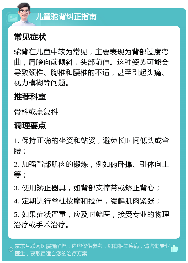 儿童驼背纠正指南 常见症状 驼背在儿童中较为常见，主要表现为背部过度弯曲，肩膀向前倾斜，头部前伸。这种姿势可能会导致颈椎、胸椎和腰椎的不适，甚至引起头痛、视力模糊等问题。 推荐科室 骨科或康复科 调理要点 1. 保持正确的坐姿和站姿，避免长时间低头或弯腰； 2. 加强背部肌肉的锻炼，例如俯卧撑、引体向上等； 3. 使用矫正器具，如背部支撑带或矫正背心； 4. 定期进行脊柱按摩和拉伸，缓解肌肉紧张； 5. 如果症状严重，应及时就医，接受专业的物理治疗或手术治疗。