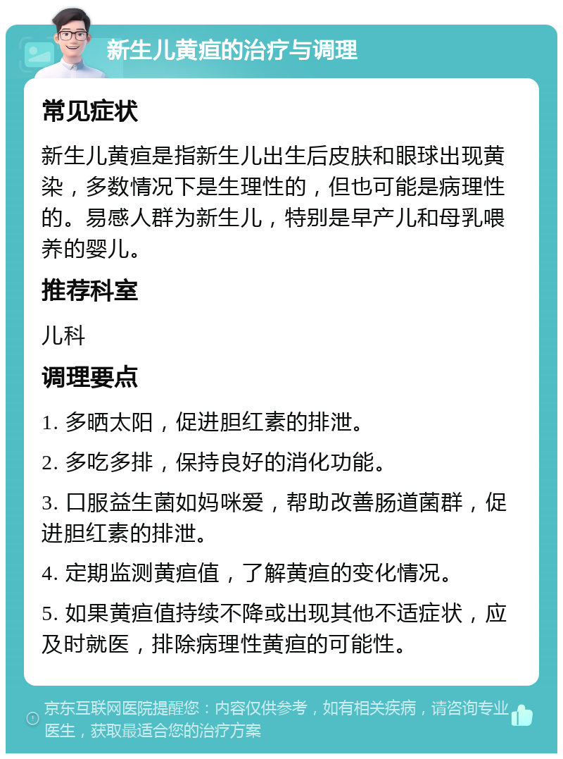 新生儿黄疸的治疗与调理 常见症状 新生儿黄疸是指新生儿出生后皮肤和眼球出现黄染，多数情况下是生理性的，但也可能是病理性的。易感人群为新生儿，特别是早产儿和母乳喂养的婴儿。 推荐科室 儿科 调理要点 1. 多晒太阳，促进胆红素的排泄。 2. 多吃多排，保持良好的消化功能。 3. 口服益生菌如妈咪爱，帮助改善肠道菌群，促进胆红素的排泄。 4. 定期监测黄疸值，了解黄疸的变化情况。 5. 如果黄疸值持续不降或出现其他不适症状，应及时就医，排除病理性黄疸的可能性。