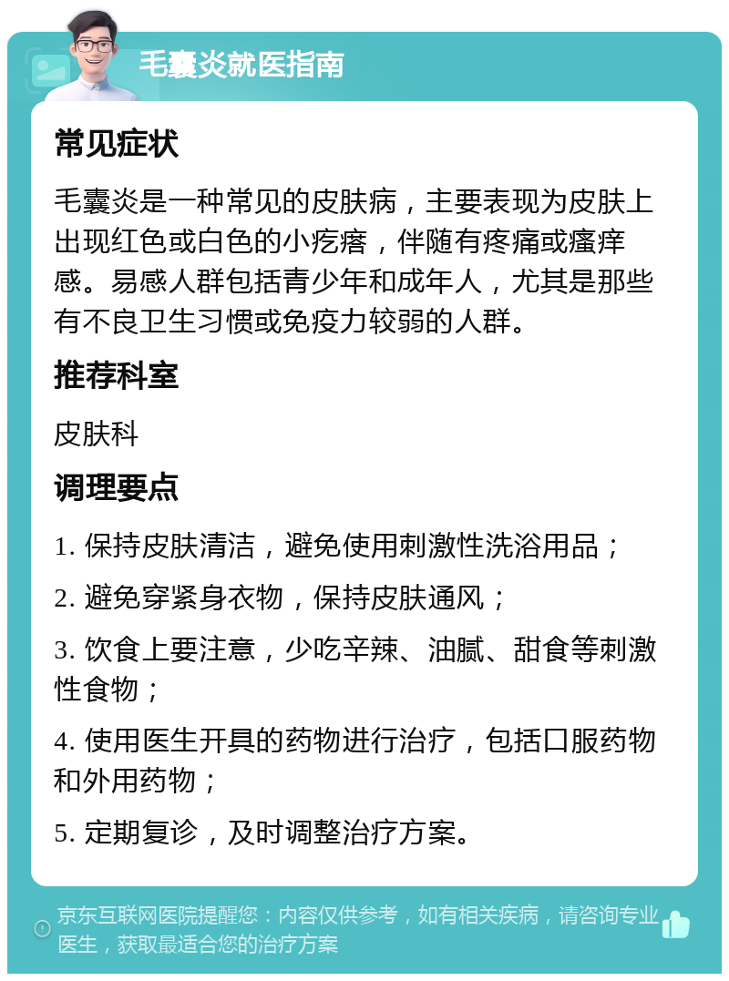 毛囊炎就医指南 常见症状 毛囊炎是一种常见的皮肤病，主要表现为皮肤上出现红色或白色的小疙瘩，伴随有疼痛或瘙痒感。易感人群包括青少年和成年人，尤其是那些有不良卫生习惯或免疫力较弱的人群。 推荐科室 皮肤科 调理要点 1. 保持皮肤清洁，避免使用刺激性洗浴用品； 2. 避免穿紧身衣物，保持皮肤通风； 3. 饮食上要注意，少吃辛辣、油腻、甜食等刺激性食物； 4. 使用医生开具的药物进行治疗，包括口服药物和外用药物； 5. 定期复诊，及时调整治疗方案。