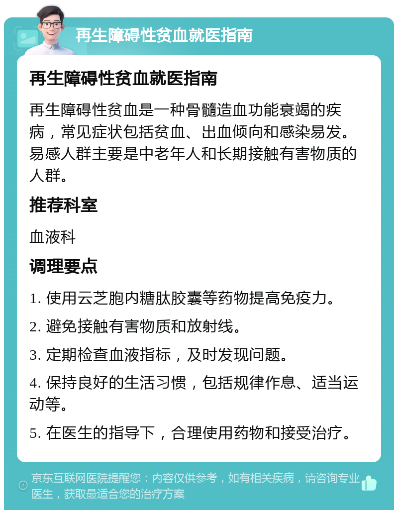 再生障碍性贫血就医指南 再生障碍性贫血就医指南 再生障碍性贫血是一种骨髓造血功能衰竭的疾病，常见症状包括贫血、出血倾向和感染易发。易感人群主要是中老年人和长期接触有害物质的人群。 推荐科室 血液科 调理要点 1. 使用云芝胞内糖肽胶囊等药物提高免疫力。 2. 避免接触有害物质和放射线。 3. 定期检查血液指标，及时发现问题。 4. 保持良好的生活习惯，包括规律作息、适当运动等。 5. 在医生的指导下，合理使用药物和接受治疗。