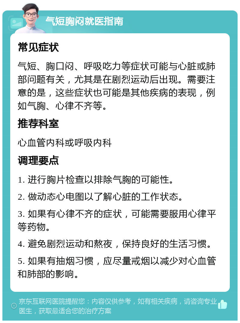 气短胸闷就医指南 常见症状 气短、胸口闷、呼吸吃力等症状可能与心脏或肺部问题有关，尤其是在剧烈运动后出现。需要注意的是，这些症状也可能是其他疾病的表现，例如气胸、心律不齐等。 推荐科室 心血管内科或呼吸内科 调理要点 1. 进行胸片检查以排除气胸的可能性。 2. 做动态心电图以了解心脏的工作状态。 3. 如果有心律不齐的症状，可能需要服用心律平等药物。 4. 避免剧烈运动和熬夜，保持良好的生活习惯。 5. 如果有抽烟习惯，应尽量戒烟以减少对心血管和肺部的影响。