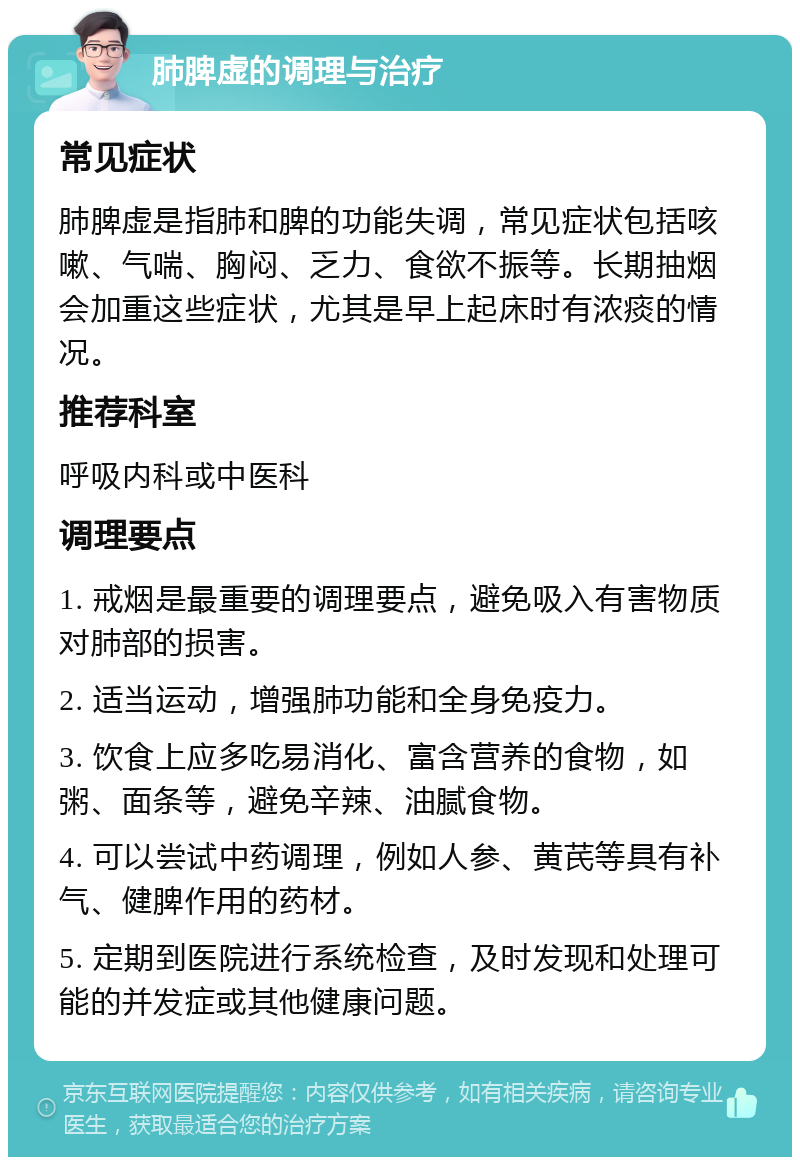 肺脾虚的调理与治疗 常见症状 肺脾虚是指肺和脾的功能失调，常见症状包括咳嗽、气喘、胸闷、乏力、食欲不振等。长期抽烟会加重这些症状，尤其是早上起床时有浓痰的情况。 推荐科室 呼吸内科或中医科 调理要点 1. 戒烟是最重要的调理要点，避免吸入有害物质对肺部的损害。 2. 适当运动，增强肺功能和全身免疫力。 3. 饮食上应多吃易消化、富含营养的食物，如粥、面条等，避免辛辣、油腻食物。 4. 可以尝试中药调理，例如人参、黄芪等具有补气、健脾作用的药材。 5. 定期到医院进行系统检查，及时发现和处理可能的并发症或其他健康问题。