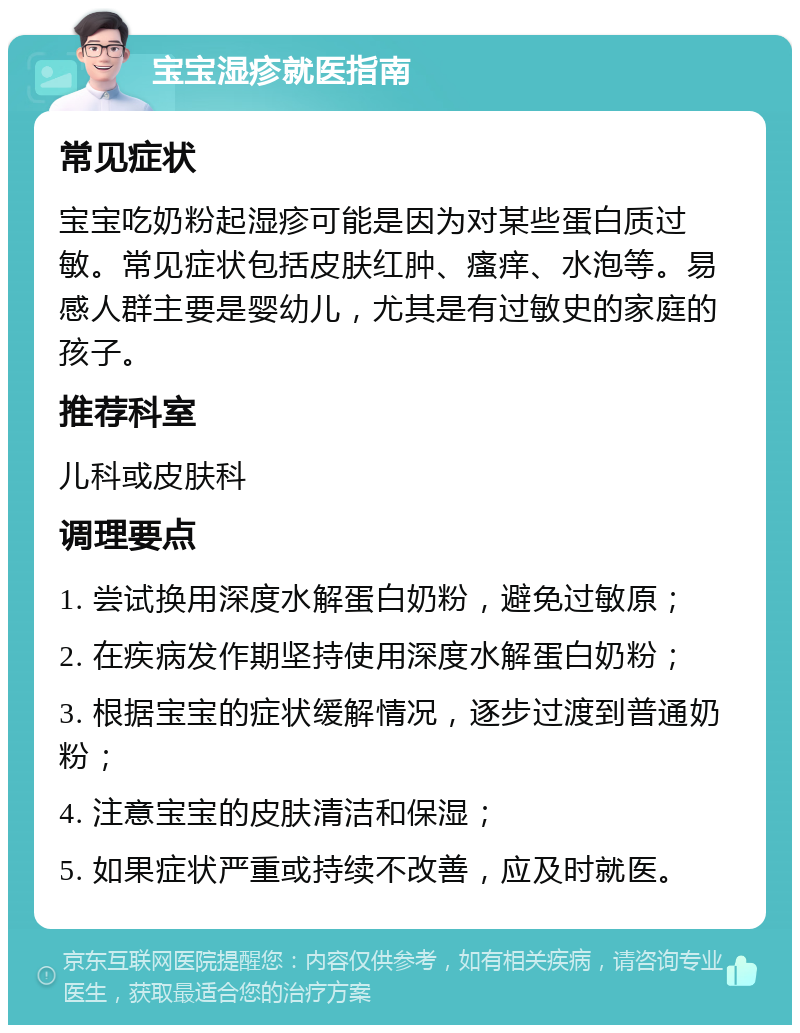 宝宝湿疹就医指南 常见症状 宝宝吃奶粉起湿疹可能是因为对某些蛋白质过敏。常见症状包括皮肤红肿、瘙痒、水泡等。易感人群主要是婴幼儿，尤其是有过敏史的家庭的孩子。 推荐科室 儿科或皮肤科 调理要点 1. 尝试换用深度水解蛋白奶粉，避免过敏原； 2. 在疾病发作期坚持使用深度水解蛋白奶粉； 3. 根据宝宝的症状缓解情况，逐步过渡到普通奶粉； 4. 注意宝宝的皮肤清洁和保湿； 5. 如果症状严重或持续不改善，应及时就医。