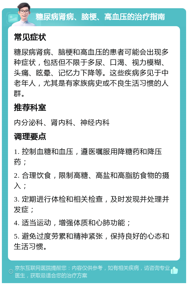 糖尿病肾病、脑梗、高血压的治疗指南 常见症状 糖尿病肾病、脑梗和高血压的患者可能会出现多种症状，包括但不限于多尿、口渴、视力模糊、头痛、眩晕、记忆力下降等。这些疾病多见于中老年人，尤其是有家族病史或不良生活习惯的人群。 推荐科室 内分泌科、肾内科、神经内科 调理要点 1. 控制血糖和血压，遵医嘱服用降糖药和降压药； 2. 合理饮食，限制高糖、高盐和高脂肪食物的摄入； 3. 定期进行体检和相关检查，及时发现并处理并发症； 4. 适当运动，增强体质和心肺功能； 5. 避免过度劳累和精神紧张，保持良好的心态和生活习惯。