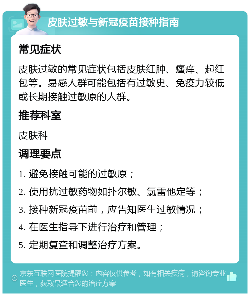 皮肤过敏与新冠疫苗接种指南 常见症状 皮肤过敏的常见症状包括皮肤红肿、瘙痒、起红包等。易感人群可能包括有过敏史、免疫力较低或长期接触过敏原的人群。 推荐科室 皮肤科 调理要点 1. 避免接触可能的过敏原； 2. 使用抗过敏药物如扑尔敏、氯雷他定等； 3. 接种新冠疫苗前，应告知医生过敏情况； 4. 在医生指导下进行治疗和管理； 5. 定期复查和调整治疗方案。