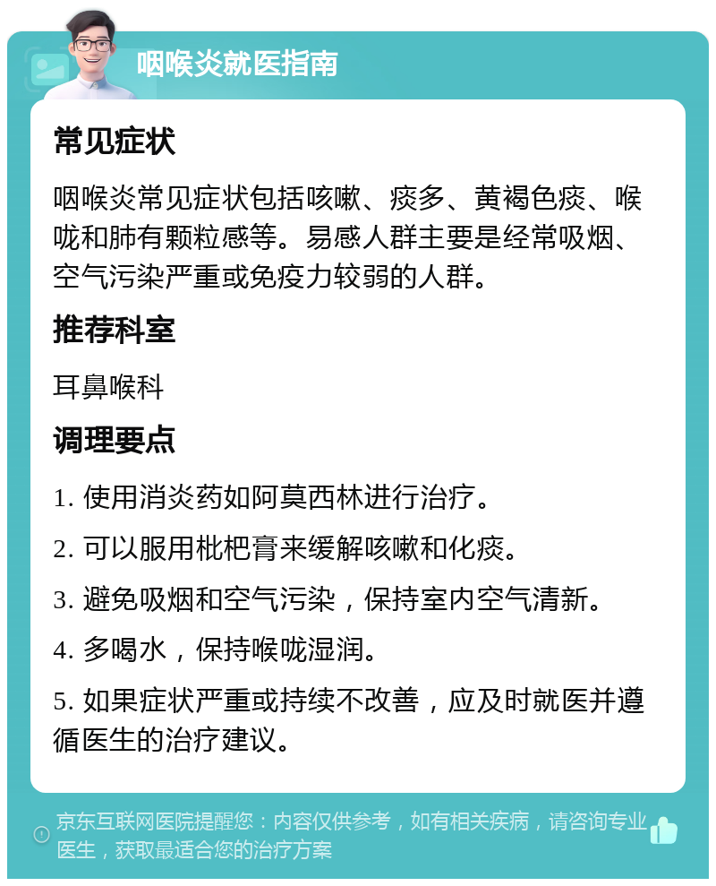 咽喉炎就医指南 常见症状 咽喉炎常见症状包括咳嗽、痰多、黄褐色痰、喉咙和肺有颗粒感等。易感人群主要是经常吸烟、空气污染严重或免疫力较弱的人群。 推荐科室 耳鼻喉科 调理要点 1. 使用消炎药如阿莫西林进行治疗。 2. 可以服用枇杷膏来缓解咳嗽和化痰。 3. 避免吸烟和空气污染，保持室内空气清新。 4. 多喝水，保持喉咙湿润。 5. 如果症状严重或持续不改善，应及时就医并遵循医生的治疗建议。