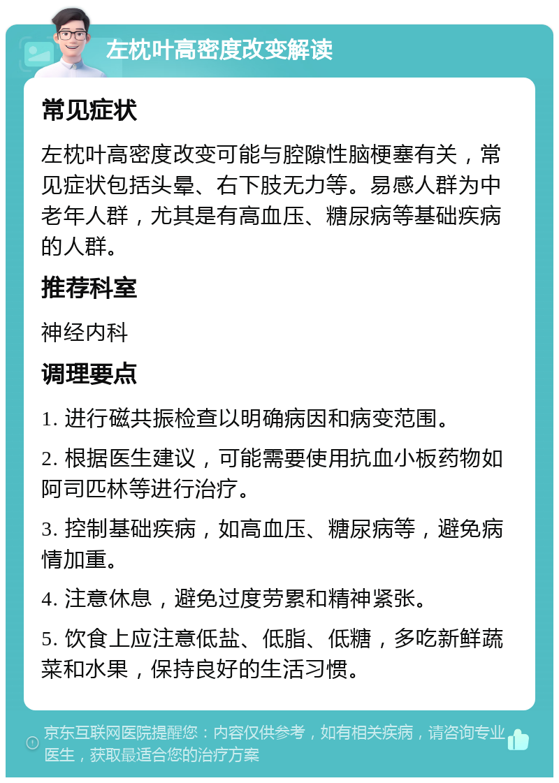 左枕叶高密度改变解读 常见症状 左枕叶高密度改变可能与腔隙性脑梗塞有关，常见症状包括头晕、右下肢无力等。易感人群为中老年人群，尤其是有高血压、糖尿病等基础疾病的人群。 推荐科室 神经内科 调理要点 1. 进行磁共振检查以明确病因和病变范围。 2. 根据医生建议，可能需要使用抗血小板药物如阿司匹林等进行治疗。 3. 控制基础疾病，如高血压、糖尿病等，避免病情加重。 4. 注意休息，避免过度劳累和精神紧张。 5. 饮食上应注意低盐、低脂、低糖，多吃新鲜蔬菜和水果，保持良好的生活习惯。