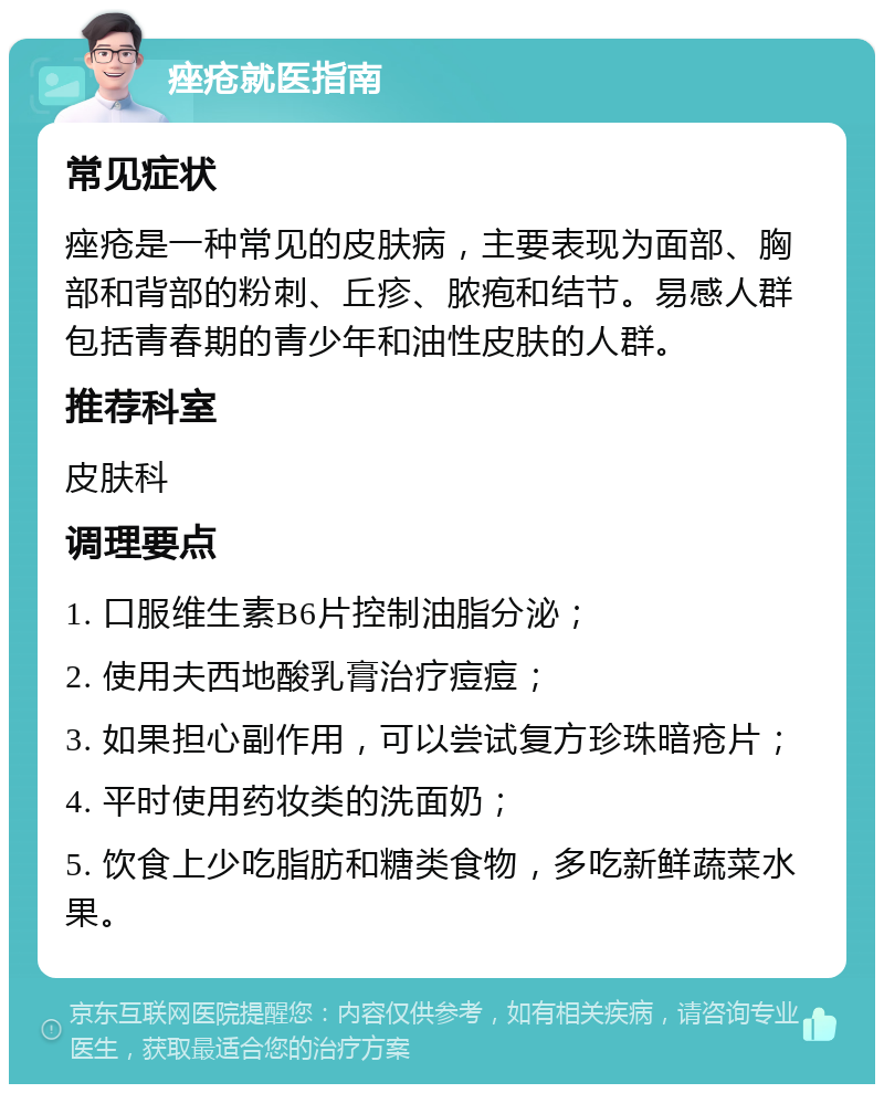 痤疮就医指南 常见症状 痤疮是一种常见的皮肤病，主要表现为面部、胸部和背部的粉刺、丘疹、脓疱和结节。易感人群包括青春期的青少年和油性皮肤的人群。 推荐科室 皮肤科 调理要点 1. 口服维生素B6片控制油脂分泌； 2. 使用夫西地酸乳膏治疗痘痘； 3. 如果担心副作用，可以尝试复方珍珠暗疮片； 4. 平时使用药妆类的洗面奶； 5. 饮食上少吃脂肪和糖类食物，多吃新鲜蔬菜水果。